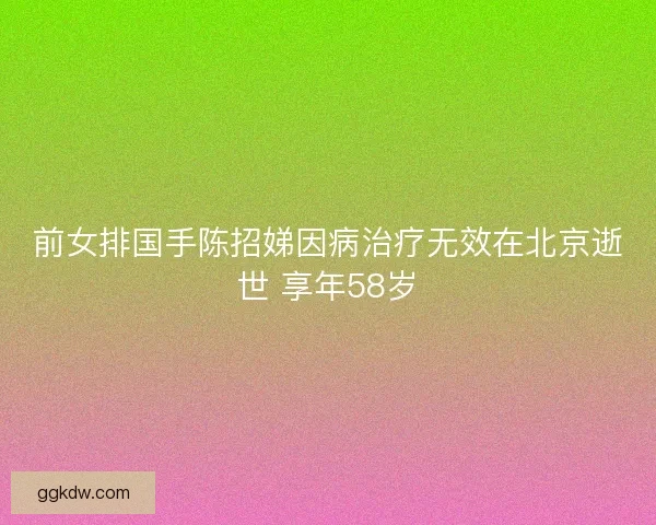 前女排国手陈招娣因病治疗无效在北京逝世 享年58岁